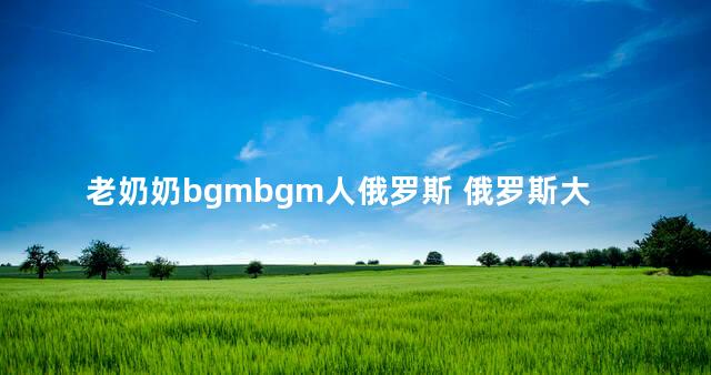 老奶奶bgmbgm人俄罗斯 俄罗斯大妈战斗力